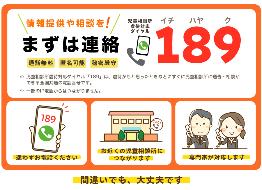 児童相談所虐待対応ダイヤル189。お近くの児童相談所に電話をおつなぎします。匿名でも間違いでも大丈夫です。あなたの電話で、守れる命があります。