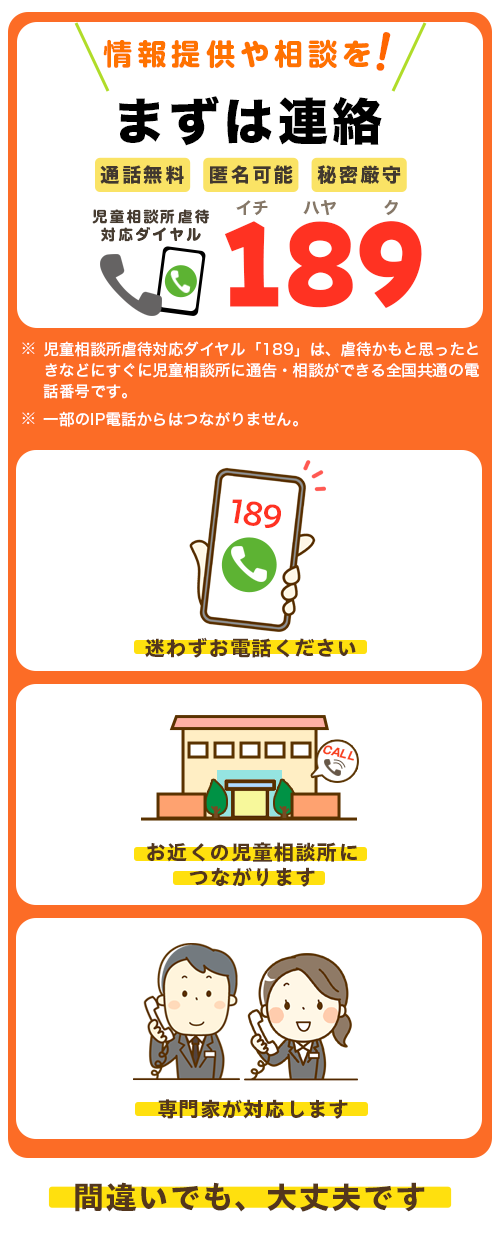 児童相談所虐待対応ダイヤル189。お近くの児童相談所に電話をおつなぎします。匿名でも間違いでも大丈夫です。あなたの電話で、守れる命があります。